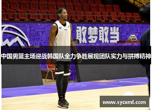 中国男篮主场迎战韩国队全力争胜展现团队实力与拼搏精神